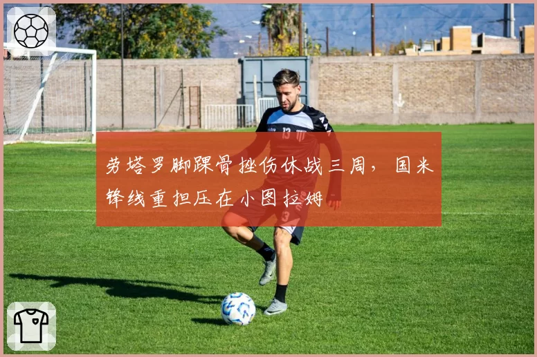劳塔罗脚踝骨挫伤休战三周，国米锋线重担压在小图拉姆