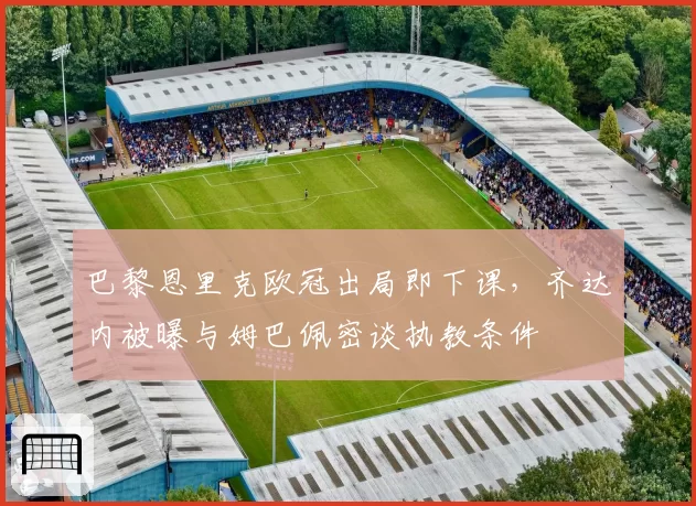 巴黎恩里克欧冠出局即下课，齐达内被曝与姆巴佩密谈执教条件