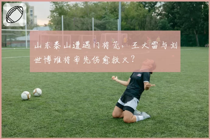 山东泰山遭遇门将荒，王大雷与刘世博谁将率先伤愈救火？