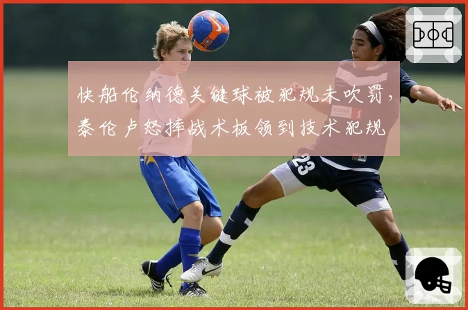快船伦纳德关键球被犯规未吹罚，泰伦卢怒摔战术板领到技术犯规