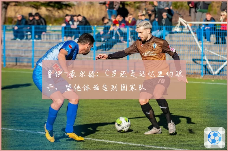 鲁伊-豪尔赫：C罗还是记忆里的孩子，望他体面告别国家队